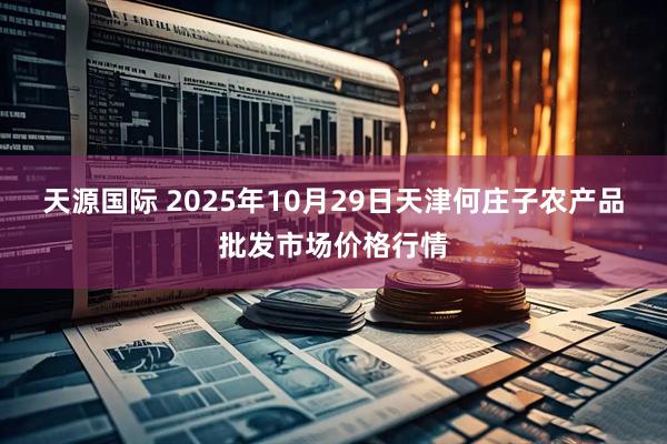 天源国际 2025年10月29日天津何庄子农产品批发市场价格行情