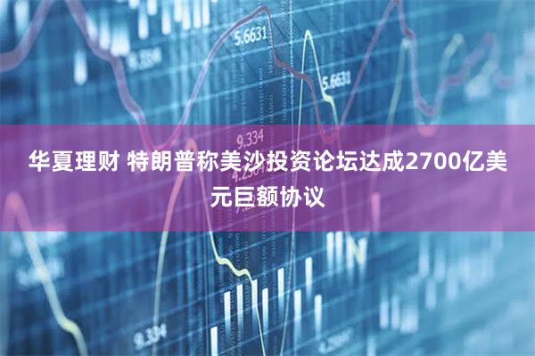 华夏理财 特朗普称美沙投资论坛达成2700亿美元巨额协议