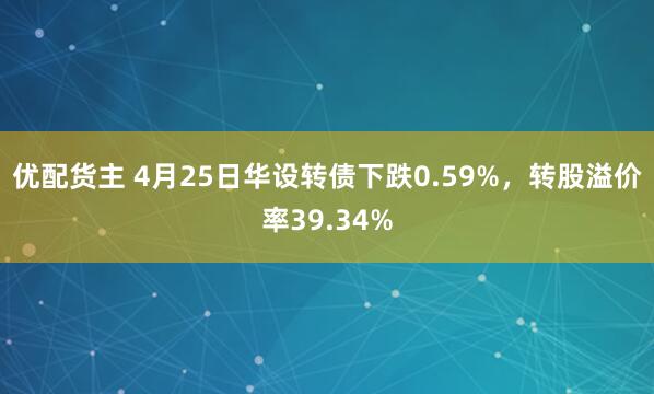 优配货主 4月25日华设转债下跌0.59%，转股溢价率39.34%