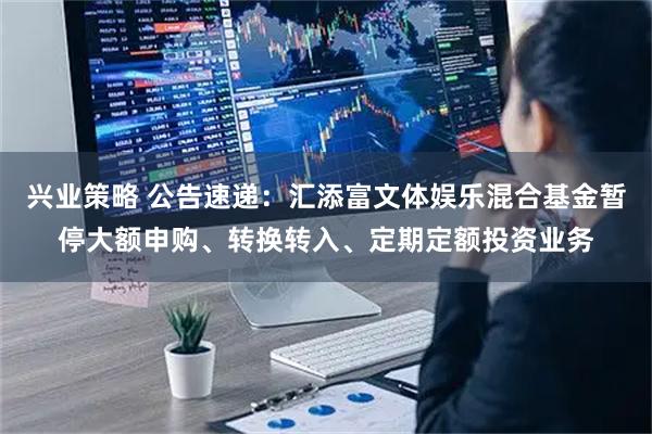 兴业策略 公告速递：汇添富文体娱乐混合基金暂停大额申购、转换转入、定期定额投资业务