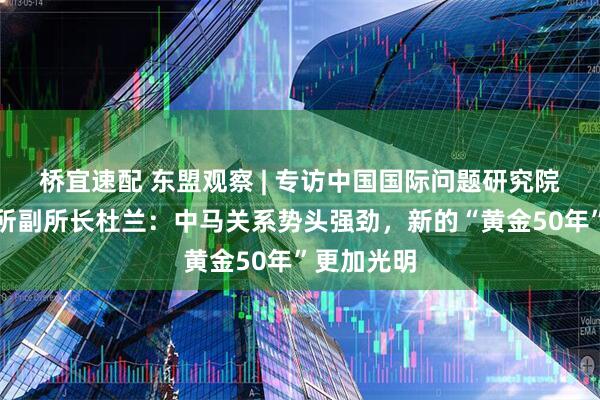 桥宜速配 东盟观察 | 专访中国国际问题研究院亚太研究所副所长杜兰:中马关系势头强劲,新的“黄金50年”更加光明