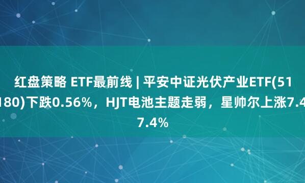 红盘策略 ETF最前线 | 平安中证光伏产业ETF(516180)下跌0.56%，HJT电池主题走弱，星帅尔上涨7.4%