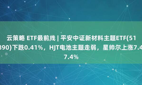 云策略 ETF最前线 | 平安中证新材料主题ETF(516890)下跌0.41%，HJT电池主题走弱，星帅尔上涨7.4%