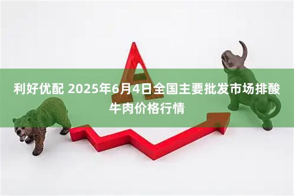 利好优配 2025年6月4日全国主要批发市场排酸牛肉价格行情