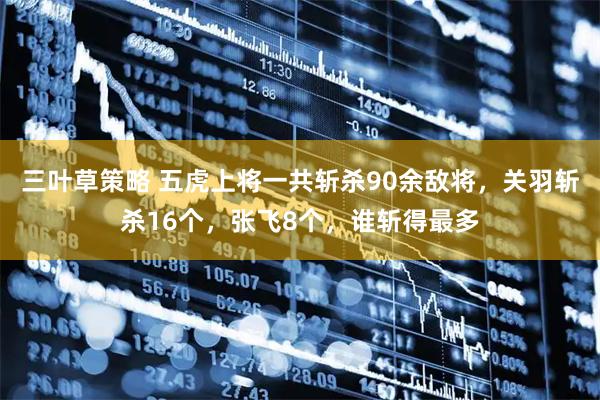 三叶草策略 五虎上将一共斩杀90余敌将,关羽斩杀16个,张飞8个,谁斩得最多