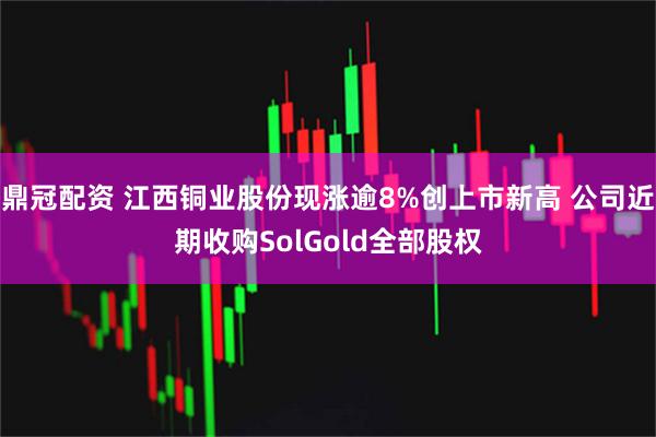 鼎冠配资 江西铜业股份现涨逾8%创上市新高 公司近期收购SolGold全部股权