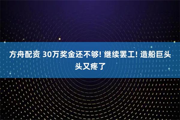 方舟配资 30万奖金还不够! 继续罢工! 造船巨头头又疼了